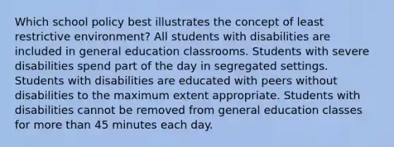 Which school policy best illustrates the concept of least restrictive environment? All students with disabilities are included in general education classrooms. Students with severe disabilities spend part of the day in segregated settings. Students with disabilities are educated with peers without disabilities to the maximum extent appropriate. Students with disabilities cannot be removed from general education classes for more than 45 minutes each day.