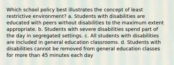 Which school policy best illustrates the concept of least restrictive environment? a. Students with disabilities are educated with peers without disabilities to the maximum extent appropriate. b. Students with severe disabilities spend part of the day in segregated settings. c. All students with disabilities are included in general education classrooms. d. Students with disabilities cannot be removed from general education classes for more than 45 minutes each day