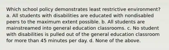 Which school policy demonstrates least restrictive environment? a. All students with disabilities are educated with nondisabled peers to the maximum extent possible. b. All students are mainstreamed into general education classrooms. c. No student with disabilities is pulled out of the general education classroom for more than 45 minutes per day. d. None of the above.