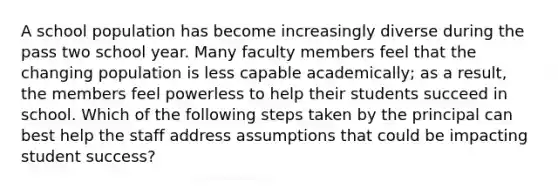 A school population has become increasingly diverse during the pass two school year. Many faculty members feel that the changing population is less capable academically; as a result, the members feel powerless to help their students succeed in school. Which of the following steps taken by the principal can best help the staff address assumptions that could be impacting student success?