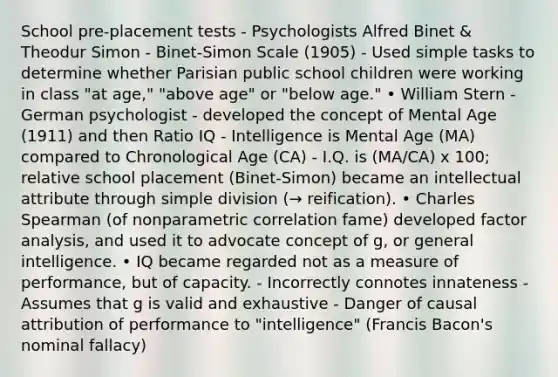 School pre-placement tests - Psychologists Alfred Binet & Theodur Simon - Binet-Simon Scale (1905) - Used simple tasks to determine whether Parisian public school children were working in class "at age," "above age" or "below age." • William Stern - German psychologist - developed the concept of Mental Age (1911) and then Ratio IQ - Intelligence is Mental Age (MA) compared to Chronological Age (CA) - I.Q. is (MA/CA) x 100; relative school placement (Binet-Simon) became an intellectual attribute through simple division (→ reification). • Charles Spearman (of nonparametric correlation fame) developed factor analysis, and used it to advocate concept of g, or general intelligence. • IQ became regarded not as a measure of performance, but of capacity. - Incorrectly connotes innateness - Assumes that g is valid and exhaustive - Danger of causal attribution of performance to "intelligence" (Francis Bacon's nominal fallacy)