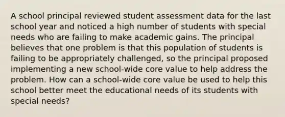 A school principal reviewed student assessment data for the last school year and noticed a high number of students with special needs who are failing to make academic gains. The principal believes that one problem is that this population of students is failing to be appropriately challenged, so the principal proposed implementing a new school-wide core value to help address the problem. How can a school-wide core value be used to help this school better meet the educational needs of its students with special needs?