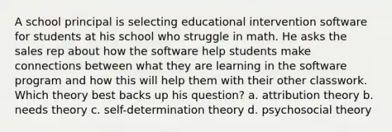 A school principal is selecting educational intervention software for students at his school who struggle in math. He asks the sales rep about how the software help students make connections between what they are learning in the software program and how this will help them with their other classwork. Which theory best backs up his question? a. attribution theory b. needs theory c. self-determination theory d. psychosocial theory