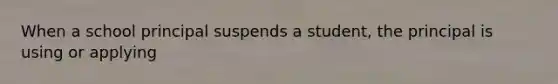 When a school principal suspends a student, the principal is using or applying