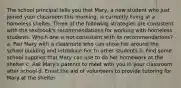 The school principal tells you that Mary, a new student who just joined your classroom this morning, is currently living at a homeless shelter. Three of the following strategies are consistent with the textbook's recommendations for working with homeless students. Which one is not consistent with its recommendations? a. Pair Mary with a classmate who can show her around the school building and introduce her to other students b. Find some school supplies that Mary can use to do her homework at the shelter c. Ask Mary's parents to meet with you in your classroom after school d. Enlist the aid of volunteers to provide tutoring for Mary at the shelter