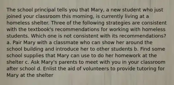 The school principal tells you that Mary, a new student who just joined your classroom this morning, is currently living at a homeless shelter. Three of the following strategies are consistent with the textbook's recommendations for working with homeless students. Which one is not consistent with its recommendations? a. Pair Mary with a classmate who can show her around the school building and introduce her to other students b. Find some school supplies that Mary can use to do her homework at the shelter c. Ask Mary's parents to meet with you in your classroom after school d. Enlist the aid of volunteers to provide tutoring for Mary at the shelter