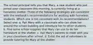 The school principal tells you that Mary, a new student who just joined your classroom this morning, is currently living at a homeless shelter. Three of the following strategies are consistent with the textbook's recommendations for working with homeless students. Which one is not consistent with its recommendations? Select one: a. Pair Mary with a classmate who can show her around the school building and introduce her to other students. b. Find some school supplies that Mary can use to do her homework at the shelter. c. Ask Mary's parents to meet with you in your classroom after school. d. Enlist the aid of volunteers to provide tutoring for Mary at the shelter.