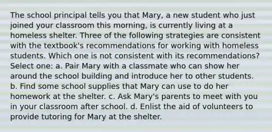 The school principal tells you that Mary, a new student who just joined your classroom this morning, is currently living at a homeless shelter. Three of the following strategies are consistent with the textbook's recommendations for working with homeless students. Which one is not consistent with its recommendations? Select one: a. Pair Mary with a classmate who can show her around the school building and introduce her to other students. b. Find some school supplies that Mary can use to do her homework at the shelter. c. Ask Mary's parents to meet with you in your classroom after school. d. Enlist the aid of volunteers to provide tutoring for Mary at the shelter.