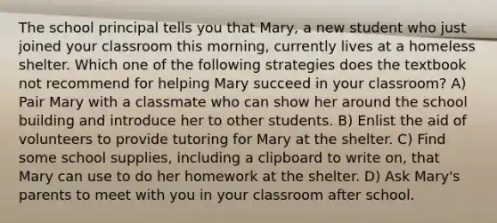 The school principal tells you that Mary, a new student who just joined your classroom this morning, currently lives at a homeless shelter. Which one of the following strategies does the textbook not recommend for helping Mary succeed in your classroom? A) Pair Mary with a classmate who can show her around the school building and introduce her to other students. B) Enlist the aid of volunteers to provide tutoring for Mary at the shelter. C) Find some school supplies, including a clipboard to write on, that Mary can use to do her homework at the shelter. D) Ask Mary's parents to meet with you in your classroom after school.