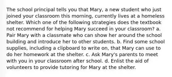 The school principal tells you that Mary, a new student who just joined your classroom this morning, currently lives at a homeless shelter. Which one of the following strategies does the textbook not recommend for helping Mary succeed in your classroom? a. Pair Mary with a classmate who can show her around the school building and introduce her to other students. b. Find some school supplies, including a clipboard to write on, that Mary can use to do her homework at the shelter. c. Ask Mary's parents to meet with you in your classroom after school. d. Enlist the aid of volunteers to provide tutoring for Mary at the shelter.