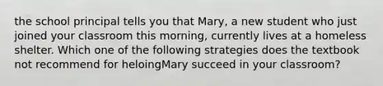 the school principal tells you that Mary, a new student who just joined your classroom this morning, currently lives at a homeless shelter. Which one of the following strategies does the textbook not recommend for heloingMary succeed in your classroom?