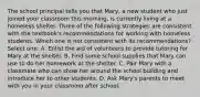 The school principal tells you that Mary, a new student who just joined your classroom this morning, is currently living at a homeless shelter. Three of the following strategies are consistent with the textbook's recommendations for working with homeless students. Which one is not consistent with its recommendations? Select one: A. Enlist the aid of volunteers to provide tutoring for Mary at the shelter. B. Find some school supplies that Mary can use to do her homework at the shelter. C. Pair Mary with a classmate who can show her around the school building and introduce her to other students. D. Ask Mary's parents to meet with you in your classroom after school.