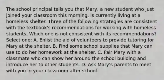 The school principal tells you that Mary, a new student who just joined your classroom this morning, is currently living at a homeless shelter. Three of the following strategies are consistent with the textbook's recommendations for working with homeless students. Which one is not consistent with its recommendations? Select one: A. Enlist the aid of volunteers to provide tutoring for Mary at the shelter. B. Find some school supplies that Mary can use to do her homework at the shelter. C. Pair Mary with a classmate who can show her around the school building and introduce her to other students. D. Ask Mary's parents to meet with you in your classroom after school.