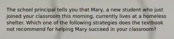 The school principal tells you that Mary, a new student who just joined your classroom this morning, currently lives at a homeless shelter. Which one of the following strategies does the textbook not recommend for helping Mary succeed in your classroom?