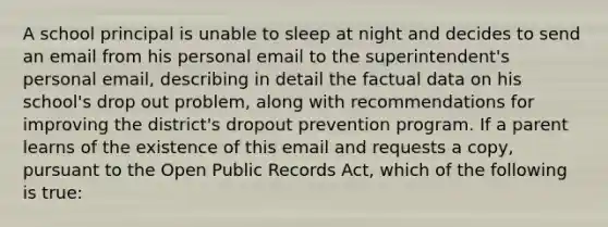 A school principal is unable to sleep at night and decides to send an email from his personal email to the superintendent's personal email, describing in detail the factual data on his school's drop out problem, along with recommendations for improving the district's dropout prevention program. If a parent learns of the existence of this email and requests a copy, pursuant to the Open Public Records Act, which of the following is true: