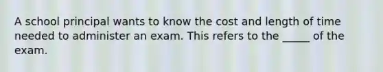 A school principal wants to know the cost and length of time needed to administer an exam. This refers to the _____ of the exam.