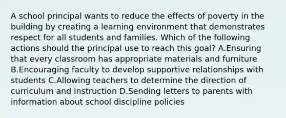 A school principal wants to reduce the effects of poverty in the building by creating a learning environment that demonstrates respect for all students and families. Which of the following actions should the principal use to reach this goal? A.Ensuring that every classroom has appropriate materials and furniture B.Encouraging faculty to develop supportive relationships with students C.Allowing teachers to determine the direction of curriculum and instruction D.Sending letters to parents with information about school discipline policies