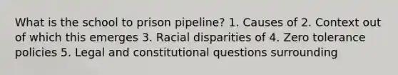 What is the school to prison pipeline? 1. Causes of 2. Context out of which this emerges 3. <a href='https://www.questionai.com/knowledge/kUEAc9AjsM-racial-disparities' class='anchor-knowledge'>racial disparities</a> of 4. Zero tolerance policies 5. Legal and constitutional questions surrounding