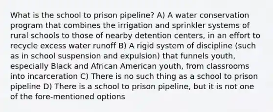 What is the school to prison pipeline? A) A water conservation program that combines the irrigation and sprinkler systems of rural schools to those of nearby detention centers, in an effort to recycle excess water runoff B) A rigid system of discipline (such as in school suspension and expulsion) that funnels youth, especially Black and African American youth, from classrooms into incarceration C) There is no such thing as a school to prison pipeline D) There is a school to prison pipeline, but it is not one of the fore-mentioned options