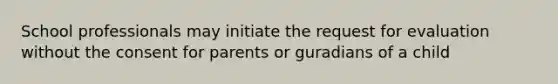 School professionals may initiate the request for evaluation without the consent for parents or guradians of a child