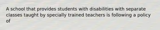 A school that provides students with disabilities with separate classes taught by specially trained teachers is following a policy of