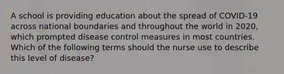 A school is providing education about the spread of COVID-19 across national boundaries and throughout the world in 2020, which prompted disease control measures in most countries. Which of the following terms should the nurse use to describe this level of disease?