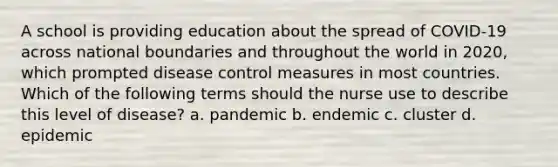 A school is providing education about the spread of COVID-19 across national boundaries and throughout the world in 2020, which prompted disease control measures in most countries. Which of the following terms should the nurse use to describe this level of disease? a. pandemic b. endemic c. cluster d. epidemic