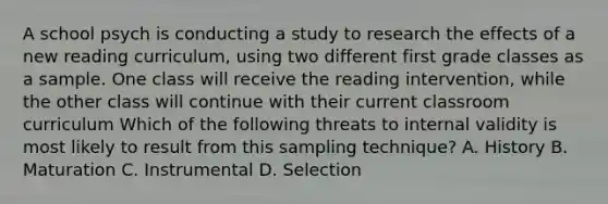 A school psych is conducting a study to research the effects of a new reading curriculum, using two different first grade classes as a sample. One class will receive the reading intervention, while the other class will continue with their current classroom curriculum Which of the following threats to internal validity is most likely to result from this sampling technique? A. History B. Maturation C. Instrumental D. Selection