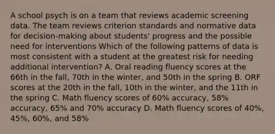 A school psych is on a team that reviews academic screening data. The team reviews criterion standards and normative data for decision-making about students' progress and the possible need for interventions Which of the following patterns of data is most consistent with a student at the greatest risk for needing additional intervention? A. Oral reading fluency scores at the 66th in the fall, 70th in the winter, and 50th in the spring B. ORF scores at the 20th in the fall, 10th in the winter, and the 11th in the spring C. Math fluency scores of 60% accuracy, 58% accuracy, 65% and 70% accuracy D. Math fluency scores of 40%, 45%, 60%, and 58%