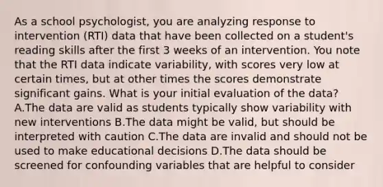 As a school psychologist, you are analyzing response to intervention (RTI) data that have been collected on a student's reading skills after the first 3 weeks of an intervention. You note that the RTI data indicate variability, with scores very low at certain times, but at other times the scores demonstrate significant gains. What is your initial evaluation of the data? A.The data are valid as students typically show variability with new interventions B.The data might be valid, but should be interpreted with caution C.The data are invalid and should not be used to make educational decisions D.The data should be screened for confounding variables that are helpful to consider