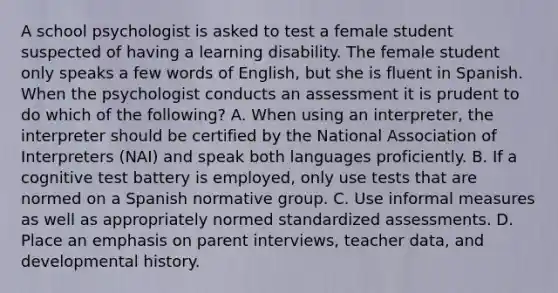 A school psychologist is asked to test a female student suspected of having a learning disability. The female student only speaks a few words of English, but she is fluent in Spanish. When the psychologist conducts an assessment it is prudent to do which of the following? A. When using an interpreter, the interpreter should be certified by the National Association of Interpreters (NAI) and speak both languages proficiently. B. If a cognitive test battery is employed, only use tests that are normed on a Spanish normative group. C. Use informal measures as well as appropriately normed standardized assessments. D. Place an emphasis on parent interviews, teacher data, and developmental history.