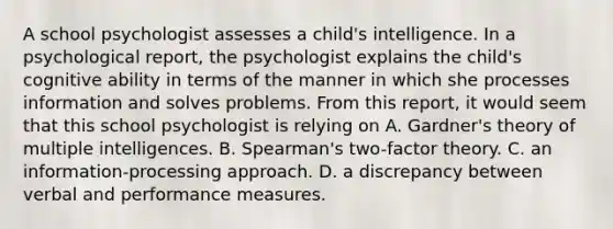 A school psychologist assesses a child's intelligence. In a psychological report, the psychologist explains the child's cognitive ability in terms of the manner in which she processes information and solves problems. From this report, it would seem that this school psychologist is relying on A. Gardner's theory of multiple intelligences. B. Spearman's two-factor theory. C. an information-processing approach. D. a discrepancy between verbal and performance measures. ​