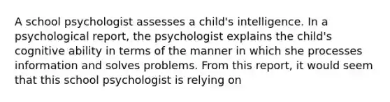 A school psychologist assesses a child's intelligence. In a psychological report, the psychologist explains the child's cognitive ability in terms of the manner in which she processes information and solves problems. From this report, it would seem that this school psychologist is relying on