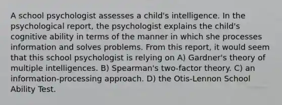 A school psychologist assesses a child's intelligence. In the psychological report, the psychologist explains the child's cognitive ability in terms of the manner in which she processes information and solves problems. From this report, it would seem that this school psychologist is relying on A) Gardner's theory of multiple intelligences. B) Spearman's two-factor theory. C) an information-processing approach. D) the Otis-Lennon School Ability Test.