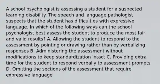 A school psychologist is assessing a student for a suspected learning disability. The speech and language pathologist suspects that the student has difficulties with expressive language. In which of the following ways can the school psychologist best assess the student to produce the most fair and valid results? A. Allowing the student to respond to the assessment by pointing or drawing rather than by verbalizing responses B. Administering the assessment without modifications to keep standardization intact C. Providing extra time for the student to respond verbally to assessment prompts D. Omitting the sections of the assessment that require expressive language