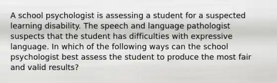 A school psychologist is assessing a student for a suspected learning disability. The speech and language pathologist suspects that the student has difficulties with expressive language. In which of the following ways can the school psychologist best assess the student to produce the most fair and valid results?