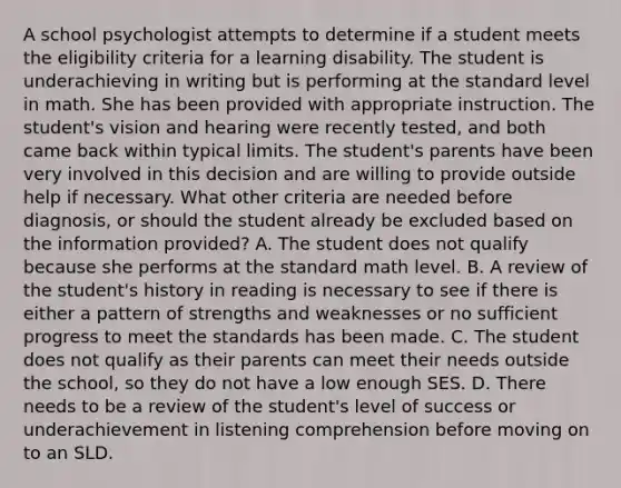 A school psychologist attempts to determine if a student meets the eligibility criteria for a learning disability. The student is underachieving in writing but is performing at the standard level in math. She has been provided with appropriate instruction. The student's vision and hearing were recently tested, and both came back within typical limits. The student's parents have been very involved in this decision and are willing to provide outside help if necessary. What other criteria are needed before diagnosis, or should the student already be excluded based on the information provided? A. The student does not qualify because she performs at the standard math level. B. A review of the student's history in reading is necessary to see if there is either a pattern of strengths and weaknesses or no sufficient progress to meet the standards has been made. C. The student does not qualify as their parents can meet their needs outside the school, so they do not have a low enough SES. D. There needs to be a review of the student's level of success or underachievement in listening comprehension before moving on to an SLD.