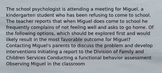 The school psychologist is attending a meeting for Miguel, a kindergarten student who has been refusing to come to school. The teacher reports that when Miguel does come to school he frequently complains of not feeling well and asks to go home. Of the following options, which should be explored first and would likely result in the most favorable outcome for Miguel? Contacting Miguel's parents to discuss the problem and develop interventions Initiating a report to the Division of Family and Children Services Conducting a functional behavior assessment Observing Miguel in the classroom