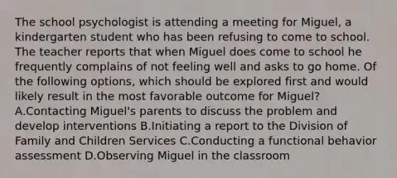 The school psychologist is attending a meeting for Miguel, a kindergarten student who has been refusing to come to school. The teacher reports that when Miguel does come to school he frequently complains of not feeling well and asks to go home. Of the following options, which should be explored first and would likely result in the most favorable outcome for Miguel? A.Contacting Miguel's parents to discuss the problem and develop interventions B.Initiating a report to the Division of Family and Children Services C.Conducting a functional behavior assessment D.Observing Miguel in the classroom