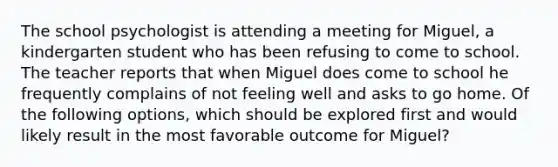 The school psychologist is attending a meeting for Miguel, a kindergarten student who has been refusing to come to school. The teacher reports that when Miguel does come to school he frequently complains of not feeling well and asks to go home. Of the following options, which should be explored first and would likely result in the most favorable outcome for Miguel?