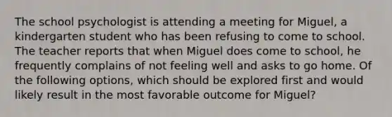 The school psychologist is attending a meeting for Miguel, a kindergarten student who has been refusing to come to school. The teacher reports that when Miguel does come to school, he frequently complains of not feeling well and asks to go home. Of the following options, which should be explored first and would likely result in the most favorable outcome for Miguel?