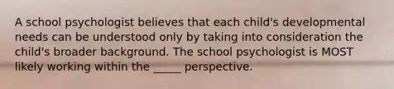 A school psychologist believes that each child's developmental needs can be understood only by taking into consideration the child's broader background. The school psychologist is MOST likely working within the _____ perspective.