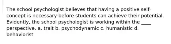 The school psychologist believes that having a positive self-concept is necessary before students can achieve their potential. Evidently, the school psychologist is working within the ____ perspective. a. trait b. psychodynamic c. humanistic d. behaviorist