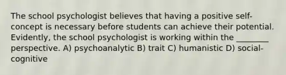 The school psychologist believes that having a positive self-concept is necessary before students can achieve their potential. Evidently, the school psychologist is working within the ________ perspective. A) psychoanalytic B) trait C) humanistic D) social-cognitive