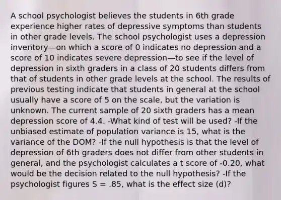 A school psychologist believes the students in 6th grade experience higher rates of depressive symptoms than students in other grade levels. The school psychologist uses a depression inventory—on which a score of 0 indicates no depression and a score of 10 indicates severe depression—to see if the level of depression in sixth graders in a class of 20 students differs from that of students in other grade levels at the school. The results of previous testing indicate that students in general at the school usually have a score of 5 on the scale, but the variation is unknown. The current sample of 20 sixth graders has a mean depression score of 4.4. -What kind of test will be used? -If the unbiased estimate of population variance is 15, what is the variance of the DOM? -If the null hypothesis is that the level of depression of 6th graders does not differ from other students in general, and the psychologist calculates a t score of -0.20, what would be the decision related to the null hypothesis? -If the psychologist figures S = .85, what is the effect size (d)?