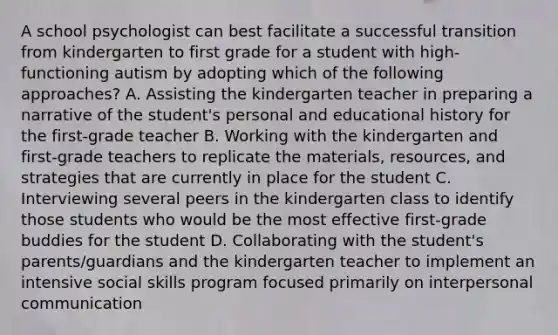 A school psychologist can best facilitate a successful transition from kindergarten to first grade for a student with high-functioning autism by adopting which of the following approaches? A. Assisting the kindergarten teacher in preparing a narrative of the student's personal and educational history for the first-grade teacher B. Working with the kindergarten and first-grade teachers to replicate the materials, resources, and strategies that are currently in place for the student C. Interviewing several peers in the kindergarten class to identify those students who would be the most effective first-grade buddies for the student D. Collaborating with the student's parents/guardians and the kindergarten teacher to implement an intensive social skills program focused primarily on interpersonal communication