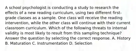 A school psychologist is conducting a study to research the effects of a new reading curriculum, using two different first-grade classes as a sample. One class will receive the reading intervention, while the other class will continue with their current classroom curriculum. Which of the following threats to internal validity is most likely to result from this sampling technique? Answer the question by selecting the correct response. A. History B. Maturation C. Instrumentation D. Selection