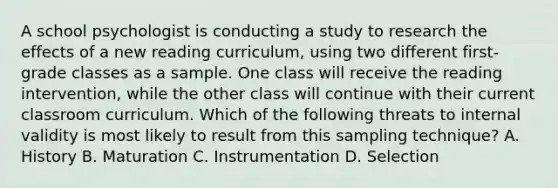 A school psychologist is conducting a study to research the effects of a new reading curriculum, using two different first-grade classes as a sample. One class will receive the reading intervention, while the other class will continue with their current classroom curriculum. Which of the following threats to internal validity is most likely to result from this sampling technique? A. History B. Maturation C. Instrumentation D. Selection