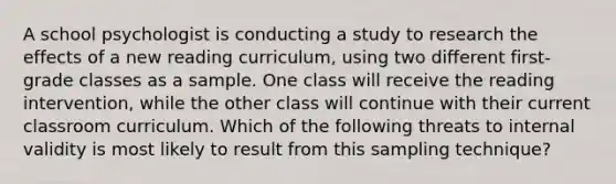 A school psychologist is conducting a study to research the effects of a new reading curriculum, using two different first-grade classes as a sample. One class will receive the reading intervention, while the other class will continue with their current classroom curriculum. Which of the following threats to internal validity is most likely to result from this sampling technique?