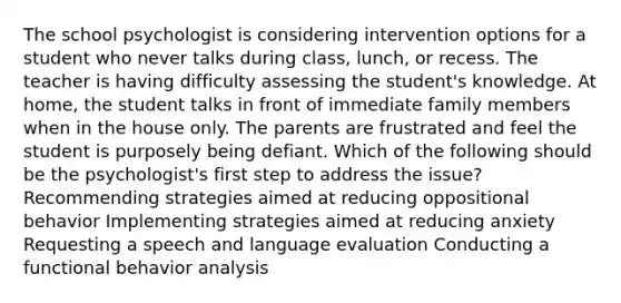 The school psychologist is considering intervention options for a student who never talks during class, lunch, or recess. The teacher is having difficulty assessing the student's knowledge. At home, the student talks in front of immediate family members when in the house only. The parents are frustrated and feel the student is purposely being defiant. Which of the following should be the psychologist's first step to address the issue? Recommending strategies aimed at reducing oppositional behavior Implementing strategies aimed at reducing anxiety Requesting a speech and language evaluation Conducting a functional behavior analysis